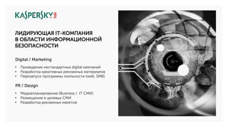 Digital / Marketing
• Проведение нестандартных digital кампаний
• Разработка креативных рекламных материалов
• Перезапуск программы лояльности (web, SMB)
PR / Design
• Медиапланирование (Business / IT СМИ)
• Размещение в целевых СМИ
• Разработка рекламных макетов
ЛИДИРУЮЩАЯ IT-КОМПАНИЯ
В ОБЛАСТИ ИНФОРМАЦИОННОЙ
БЕЗОПАСНОСТИ
 