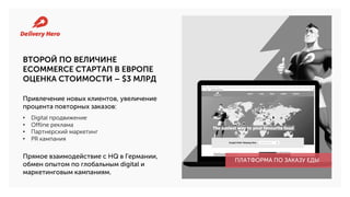 ВТОРОЙ ПО ВЕЛИЧИНЕ
ECOMMERCE СТАРТАП В ЕВРОПЕ
ОЦЕНКА СТОИМОСТИ – $3 МЛРД
• Digital продвижение
• Offline реклама
• Партнерский маркетинг
• PR кампания
Прямое взаимодействие с HQ в Германии,
обмен опытом по глобальным digital и
маркетинговым кампаниям.
ПЛАТФОРМА ПО ЗАКАЗУ ЕДЫ
Привлечение новых клиентов, увеличение
процента повторных заказов:
 