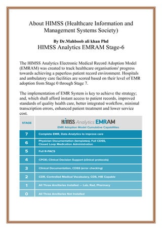 About HIMSS (Healthcare Information and
Management Systems Society)
By Dr.Mahboob ali khan Phd
HIMSS Analytics EMRAM Stage-6
The HIMSS Analytics Electronic Medical Record Adoption Model
(EMRAM) was created to track healthcare organisations' progress
towards achieving a paperless patient record environment. Hospitals
and ambulatory care facilities are scored based on their level of EMR
adoption from Stage 0 through Stage 7.
The implementation of EMR System is key to achieve the strategy;
and, which shall afford instant access to patient records, improved
standards of quality health care, better integrated workflow, minimal
transcription errors, enhanced patient treatment and lower service
cost.
 