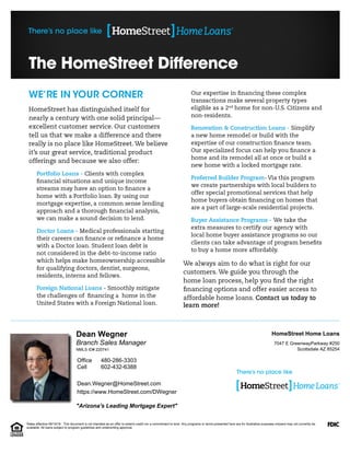 "Arizona's Leading Mortgage Expert"
Branch Sales Manager
Dean Wegner
Dean.Wegner@HomeStreet.com
https://www.HomeStreet.com/DWegner
Scottsdale AZ 85254
7047 E GreenwayParkway #250
HomeStreet Home Loans
602-432-6388
480-286-3303
Cell
Office
NMLS ID# 220741
Rates effective 09/19/16. This document is not intended as an offer to extend credit nor a commitment to lend. Any programs or terms presented here are for illustrative purposes onlyand may not currently be
available. All loans subject to program guidelines and underwriting approval.
 
