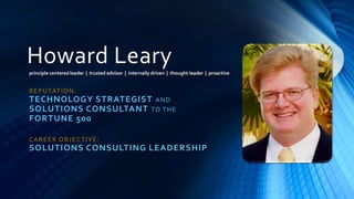 Howard Leary
principle centered leader | trusted advisor | internally driven | thought leader | proactive


R E P U TAT I O N :
TECHNOLOGY STRATEGIST A N D
SOLUTIONS CONSULTANT TO T H E
FORTUNE 500

CAREER OBJECTIVE:
SOLUTIONS CONSULTING LEADERSHIP
 