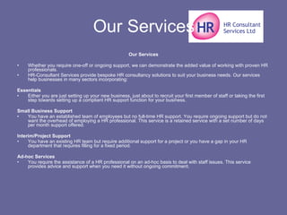 Our Services Our Services Whether you require one-off or ongoing support, we can demonstrate the added value of working with proven HR professionals. HR-Consultant Services provide bespoke HR consultancy solutions to suit your business needs. Our services help businesses in many sectors incorporating: Essentials Either you are just setting up your new business, just about to recruit your first member of staff or taking the first step towards setting up a compliant HR support function for your business. Small Business Support You have an established team of employees but no full-time HR support. You require ongoing support but do not want the overhead of employing a HR professional. This service is a retained service with a set number of days per month support offered. Interim/Project Support You have an existing HR team but require additional support for a project or you have a gap in your HR department that requires filling for a fixed period. Ad-hoc Services You require the assistance of a HR professional on an ad-hoc basis to deal with staff issues. This service provides advice and support when you need it without ongoing commitment. 
