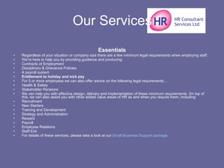 Our Services Essentials Regardless of your situation or company size there are a few minimum legal requirements when employing staff. We’re here to help you by providing guidance and producing: Contracts of Employment  Disciplinary & Grievance Policies  A payroll system  Entitlement to holiday and sick pay For 5 or more employees we can also offer advice on the following legal requirements… Health & Safety  Stakeholder Pensions  We can help you with effective design, delivery and implementation of these minimum requirements. On top of this, we can also assist you with other added value areas of HR as and when you require them, including: Recruitment  New Starters  Training and Development  Strategy and Administration  Reward  Payroll  Employee Relations  Staff Exit  For details of these services, please take a look at our  Small Business Support package . 