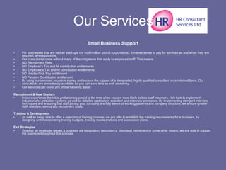 Our Services Small Business Support For businesses that are neither start-ups nor multi-million pound corporations , it makes sense to pay for services as and when they are required, where possible. Our consultants come without many of the obligations that apply to employed staff. This means: NO Recruitment Fees  NO Employer’s Tax and NI contribution entitlements  NO Employee’s Tax and NI contribution entitlements  NO Holiday/Sick Pay entitlement  NO Pension Contribution entitlement  By using our services, you save money and receive the support of a designated, highly qualified consultant on a retained basis. Our consultants are immediately available so you can save time as well as money. Our services can cover any of the following areas: Recruitment & New Starters In our experience the initial probationary period is the time when you are most likely to lose staff members.  We look to implement induction and probation systems as well as detailed application, selection and interview processes. By implementing stringent interview techniques and ensuring that staff joining your company are fully aware of working patterns and company structure, we ensure greater staff retention, saving you recruitment costs. Training & Development As well as being able to offer a selection of training courses, we are able to establish the training requirements for a business, by designing and incorporating training budgets, training needs analysis and succession plans. Exit Strategies Whether an employee leaves a business via resignation, redundancy, dismissal, retirement or some other means, we are able to support the business throughout this process. 