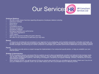 Our Services Employee Relations We offer a wide range of services regarding all aspects of employee relations including: Grievance meetings  Redundancy  Restructure  Consultative forums  Absence management  Disciplinary meetings  Managing capability/ poor performance  Trade Union negotiations  TUPE support  Staff survey response handling and action planning  We cater for any requirement or staff issue you may have. Reward To ensure you are being fair and consistent in your approach to your employees, and to maintain productivity, motivation and loyalty, we are able to review and make recommendations regarding your reward system. This might include reviewing your current salary structures, benefits packages, benchmarking and market comparison of packages, job evaluation performance related pay and pay grading systems. Payroll We are able to provide advice or project manage the implementation of an outsourced payroll solution, or help you establish your own internal system. Strategy & Administration At HR Consultants Services, we ensure that any systems we put in place are legislatively compliant and relevant to the business needs.  We can also manage the administration process if required. This can include document writing (e.g. employment policies, holiday and other absence management systems), note taking at investigatory, disciplinary and appeal meetings, contracts, handbooks and various administration templates. When using this service, you set the amount of time you require each month from our consultant and we agree a fixed cost. If you do not use your entitlement in a specific month, we can either reduce your bill or accumulate hours for following months. 