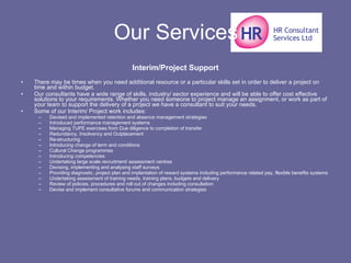Our Services Interim/Project Support There may be times when you need additional resource or a particular skills set in order to deliver a project on time and within budget. Our consultants have a wide range of skills, industry/ sector experience and will be able to offer cost effective solutions to your requirements. Whether you need someone to project manage an assignment, or work as part of your team to support the delivery of a project we have a consultant to suit your needs. Some of our Interim/ Project work includes: Devised and implemented retention and absence management strategies  Introduced performance management systems  Managing TUPE exercises from Due diligence to completion of transfer  Redundancy, Insolvency and Outplacement  Re-structuring  Introducing change of term and conditions  Cultural Change programmes  Introducing competencies  Undertaking large scale recruitment/ assessment centres  Devising, implementing and analysing staff surveys  Providing diagnostic, project plan and implantation of reward systems including performance related pay, flexible benefits systems  Undertaking assessment of training needs, training plans, budgets and delivery  Review of policies, procedures and roll out of changes including consultation  Devise and implement consultative forums and communication strategies  