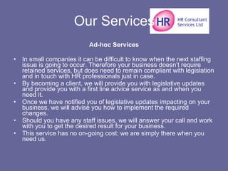 Our Services Ad-hoc Services In small companies it can be difficult to know when the next staffing issue is going to occur. Therefore your business doesn’t require retained services, but does need to remain compliant with legislation and in touch with HR professionals just in case. By becoming a client, we will provide you with legislative updates and provide you with a first line advice service as and when you need it. Once we have notified you of legislative updates impacting on your business, we will advise you how to implement the required changes. Should you have any staff issues, we will answer your call and work with you to get the desired result for your business. This service has no on-going cost: we are simply there when you need us. 