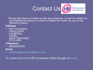 Contact Us Please feel free to contact us with any enquiries, to ask for advice on an employment issue or to book to attend an event, by any of the following means: Address HR Consultants Falcon Drive, Cardiff Bay, Cardiff, South Glamorgan CF10 4RU  Telephone 08450940424 Email [email_address] Or contact one of our HR Consultants online through our  forum . 