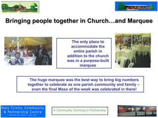 Bringing people together in Church…and Marquee The only place to accommodate the entire parish in addition to the church was in a purpose-built marquee The huge marquee was the best way to bring big numbers together to celebrate as one parish community and family –  even the final Mass of the week was celebrated in there! 