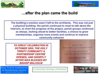 … after the plan came the build The building’s erection wasn’t left to the architects.  This was not just a physical building: the parish continued to meet to talk about the interiors, to chart the progress of the project, parish groups continued as always, looking ahead to better facilities, a chance to grow memberships, organise more events and continue to improve community cohesion  TO GREAT CELEBRATION IN OCTOBER 2005, THE HOLY TRINITY COMMUNITY & PARTNERSHIP CENTRE OPENED, AND SHORTLY AFTER WAS BLESSED BY BISHOP MALCOLM 