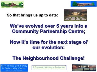 We’ve evolved over 5 years into a Community Partnership Centre; Now it’s time for the next stage of our evolution: The Neighbourhood Challenge! So that brings us up to date:  