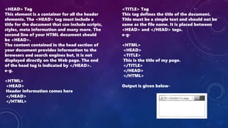 <HEAD> Tag
This element is a container for all the header
elements. The <HEAD> tag must include a
title for the document that can include scripts,
styles, meta information and many more. The
second line of your HTML document should
be <HEAD>.
The content contained in the head section of
your document provides information to the
browsers and search engines but, it is not
displayed directly on the Web page. The end
of the head tag is indicated by </HEAD>.
e-g.
<HTML>
<HEAD>
Header information comes here
</HEAD>
</HTML>
<TITLE> Tag
This tag defines the title of the document.
Title must be a simple text and should not be
same as the file name. It is placed between
<HEAD> and </HEAD> tags.
e-g-
<HTML>
<HEAD>
<TITLE>
This is the title of my page.
</TITLE>
</HEAD>
</HTML>
Output is given below-
 