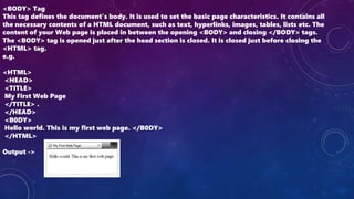 <BODY> Tag
This tag defines the document’s body. It is used to set the basic page characteristics. It contains all
the necessary contents of a HTML document, such as text, hyperlinks, images, tables, lists etc. The
content of your Web page is placed in between the opening <BODY> and closing </BODY> tags.
The <BODY> tag is opened just after the head section is closed. It is closed just before closing the
<HTML> tag.
e.g.
<HTML>
<HEAD>
<TITLE>
My First Web Page
</TITLE> .
</HEAD>
<B0DY>
Hello world. This is my first web page. </B0DY>
</HTML>
Output ->
 