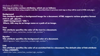 Attributes of <BODY> Tag
This tag provides various attributes, which are as follows:
( I won’t describe them using complete code like I described them in previous main tags as they will be used in HTML web page )
Background
This attribute specifies a background image for a document. HTML supports various graphics format
such as .gif, .jpg etc.
<B0DY background=“URL”>
Where, URL may be an image name or a path of an image.
Text
This attribute specifies the color of the text in a document.
<B0DY text=“color_name|hex_number|rgb_number”>
Bgcolor
This attribute specifies the background color of a document.
<B0DY bgcolor=“color_name|hex_number|rgb_number”>
Link
This attribute specifies the color of an unvisited link in a document. The default color of link attribute
is blue (#0000FF).
<B0DY link=“color_name|hex_number|rgb_number”>
 