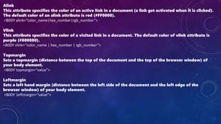 Alink
This attribute specifies the color of an active link in a document (a link get activated when it is clicked).
The default color of an alink attribute is red (#FF0000).
<B0DY alink=“color_name|hex_number|rgb_number”>
Vlink
This attribute specifies the color of a visited link in a document. The default color of vlink attribute is
purple (#800080).
<B0DY vlink=‘‘color_name | hex_number | rgb_number”>
Topmargin
Sets a topmargin (distance between the top of the document and the top of the browser window) of
your body element.
<B0DY topmargin=“value”>
Leftmargin
Sets a left hand margin (distance between the left side of the document and the left edge of the
browser window) of your body element.
<B0DY 1eftmargin=“value”>
 