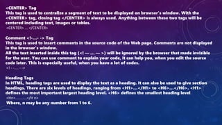 <CENTER> Tag
This tag is used to centralize a segment of text to be displayed on browser’s window. With the
<CENTER> tag, closing tag </CENTER> is always used. Anything between these two tags will be
centered including text, images or tables.
<CENTER> ... </CENTER>
Comment <!-…- -> Tag
This tag is used to insert comments in the source code of the Web page. Comments are not displayed
in the browser’s window.
All the text inserted inside this tag (<! — … — >) will be ignored by the browser that made invisible
for the user. You can use comment to explain your code, it can help you, when you edit the source
code later. This is especially useful, when you have a lot of codes.
<! - -.... - ->
Heading Tags
In HTML, heading tags are used to display the text as a heading. It can also be used to give section
headings. There are six levels of headings, ranging from <H1>…</H1> to <H6>…</H6>. <H1>
defines the most important largest heading level. <H6> defines the smallest heading level.
<Hn>...........</H n>
Where, n may be any number from 1 to 6.
 