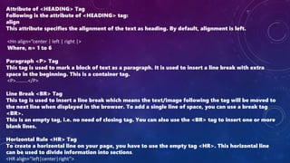 Attribute of <HEADING> Tag
Following is the attribute of <HEADING> tag:
align
This attribute specifies the alignment of the text as heading. By default, alignment is left.
<Hn align=“center | left | right |>
Where, n= 1 to 6
Paragraph <P> Tag
This tag is used to mark a block of text as a paragraph. It is used to insert a line break with extra
space in the beginning. This is a container tag.
<P>.........</P>
Line Break <BR> Tag
This tag is used to insert a line break which means the text/image following the tag will be moved to
the next line when displayed in the browser. To add a single line of space, you can use a break tag
<BR>.
This is an empty tag, i.e. no need of closing tag. You can also use the <BR> tag to insert one or more
blank lines.
Horizontal Rule <HR> Tag
To create a horizontal line on your page, you have to use the empty tag <HR>. This horizontal line
can be used to divide information into sections.
<HR align=“left|center|right”>
 