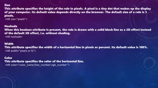 Size
This attribute specifies the height of the rule in pixels. A pixel is a tiny dot that makes up the display
of your computer. Its default value depends directly on the browser. The default size of a rule is 3
pixels.
<HR size="pixels”>
Noshade
When this boolean attribute is present, the rule is drawn with a solid black line as a 2D effect instead
of the default 3D effect, i.e. without shading.
<HR noshade>
Width
This attribute specifies the width of a horizontal line in pixels or percent. Its default value is 100%.
<HR width=“pixels or %”>
Color
This attribute specifies the color of the horizontal line.
<HR color="color_name|hex_number|rgb_number”>
 
