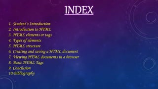 1. Student’s Introduction
2. Introduction to HTML
3. HTML elements or tags
4. Types of elements
5. HTML structure
6. Creating and saving a HTML document
7. Viewing HTML documents in a browser
8. Basic HTML Tags
9. Conclusion
10.Bibliography
 