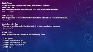 Style Tags
HTML provides various style tags, which are as follows:
Bold <B> Tag
This tag specifies the text into bold text. It is a container element.
<B>............</B>
Italic <I> Tag
This tag is used to make the text in italic form. It is also a container element.
<I>........</I>
Underline <U> Tag
This tag is used to underline the text. It is also a container element.
<U>...........</U>
HTML LISTS
Most HTML lists are created in the following form:
<LIST type>
<ITEM> First item in list
<ITEM> Second item in list
<ITEM> Third item in list
</LIST type>
 