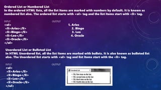 Ordered List or Numbered List
In the ordered HTML lists, all the list items are marked with numbers by default. It is known as
numbered list also. The ordered list starts with <ol> tag and the list items start with <li> tag.
INPUT OUTPUT
<ol> 1. Aries
<li>Aries</li> 2. Bingo
<li>Bingo</li> 3. Leo
<li>Leo</li> 4. Oracle
<li>Oracle</li>
</ol>
Unordered List or Bulleted List
In HTML Unordered list, all the list items are marked with bullets. It is also known as bulleted list
also. The Unordered list starts with <ul> tag and list items start with the <li> tag.
INPUT OUTPUT
<ul>
<li>Aries</li>
<li>Bingo</li>
<li>Leo</li>
<li>Oracle</li>
</ul>
 