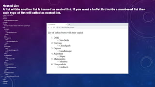 Nested List
A list within another list is termed as nested list. If you want a bullet list inside a numbered list then
such type of list will called as nested list.
<!DOCTYPE html>
<html>
<head>
<title>Nested list</title>
</head>
<body>
<p>List of Indian States with thier capital</p>
<ol>
<li>Delhi
<ul>
<li>NewDelhi</li>
</ul>
</li>
<li>Haryana
<ul>
<li>Chandigarh</li>
</ul>
</li>
<li>Gujarat
<ul>
<li>Gandhinagar</li>
</ul>
</li>
<li>Rajasthan
<ul>
<li>Jaipur</li>
</ul>
</li>
<li>Maharashtra
<ul>
<li>Mumbai</li>
</ul>
</li>
<li>Uttarpradesh
<ul>
<li>Lucknow</li></ul>
</li>
</ol>
</body>
</html>
 