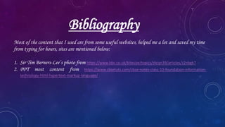 Bibliography
Most of the content that I used are from some useful websites, helped me a lot and saved my time
from typing for hours, sites are mentioned below:
1. Sir Tim Berners-Lee’s photo from https://www.bbc.co.uk/bitesize/topics/zkcqn39/articles/z2nbgk7
2. PPT most content from https://www.cbsetuts.com/cbse-notes-class-10-foundation-information-
technology-html-hypertext-markup-language/
 