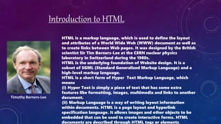 Introduction to HTML
HTML is a markup language, which is used to define the layout
and attributes of a World Wide Web (WWW) document as well as
to create links between Web pages. It was designed by the British
scientist Sir Tim Berners-Lee at the CERN nuclear physics
laboratory in Switzerland during the 1980s.
HTML is the underlying foundation of Website design. It is a
subset of SGML (Standard Generalized Markup Language) and a
high-level markup language.
HTML is a short form of Hyper Text Markup Language, which
means
(i) Hyper Text is simply a piece of text that has some extra
features like formatting, images, multimedia and links to another
document.
(ii) Markup Language is a way of writing layout information
within documents. HTML is a page layout and hyperlink
specification language. It allows images and other objects to be
embedded that can be used to create interactive forms. HTML
documents are described through HTML tags or elements.
Timothy Berners-Lee
 