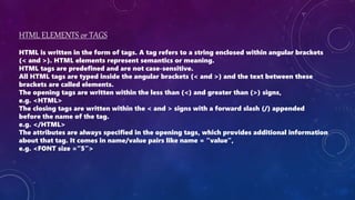 HTML ELEMENTS or TAGS
HTML is written in the form of tags. A tag refers to a string enclosed within angular brackets
(< and >). HTML elements represent semantics or meaning.
HTML tags are predefined and are not case-sensitive.
All HTML tags are typed inside the angular brackets (< and >) and the text between these
brackets are called elements.
The opening tags are written within the less than (<) and greater than (>) signs,
e.g. <HTML>
The closing tags are written within the < and > signs with a forward slash (/) appended
before the name of the tag.
e.g. </HTML>
The attributes are always specified in the opening tags, which provides additional information
about that tag. It comes in name/value pairs like name = “value”,
e.g. <FONT size =“5”>
 