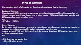 TYPES OF ELEMENTS
There are two kinds of elements, i.e. Container elements and Empty elements.
Container Elements
These types of HTML elements always wrap around the text or graphics which come in a set
with an opening as well as a closing tag. In other words, HTML tags that include both On and
Off tags are known as container tags.
e.g.
<HTML>.. .</HTML>
Empty Elements
On the other hand, the empty elements are standalone tags, i.e. empty tags do not have to be
wrapped around text or graphics and do not require a closing tag.
In other words, HTML tags that include only On tag and there is no Off tag then, these tags
are known as empty tags.
e.g.
<HR> inserts a horizontal line
<BR> adds a line break
 