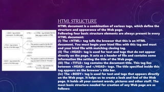HTML STRUCTURE
HTML document is a combination of various tags, which define the
structure and appearance of the Web page.
Following four basic structure elements are always present in every
HTML document:
(i) The <HTML> tag tells the browser that this is an HTML
document. You must begin your html files with this tag and must
end your html file with matching closing tag.
(ii) The <HEAD> tag is used for text and tags that do not appear
directly on the page. It acts as a header of file and contains some
information like setting the title of the Web page.
(iii) The <TITLE> tag contains the document title. This tag lies
between <HEAD> and </HEAD> tags. The title specified inside this
tag appears on the browser’s title bar.
(iv) The <BODY> tag is used for text and tags that appears directly
on the Web page. It helps us to create a look and feel of the Web
page. It holds all your content words, pictures and other stuff. The
most basic structure needed for creation of any Web page are as
follows:
 