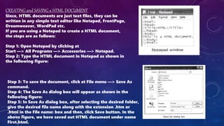 CREATING and SAVING a HTML DOCUMENT
Since, HTML documents are just text files, they can be
written in any simple text editor like Notepad, FrontPage,
Dreamweaver, WordPad etc.
If you are using a Notepad to create a HTML document,
the steps are as follows:
Step 1: Open Notepad by clicking at
Start —> All Programs —> Accessories —> Notepad.
Step 2: Type the HTML document in Notepad as shown in
the following figure:
Step 3: To save the document, click at File menu —> Save As
command.
Step 4: The Save As dialog box will appear as shown in the
following figure:
Step 5: In Save As dialog box, after selecting the desired folder,
give the desired file name along with the extension .htm or
.html in the File name: box and then, click Save button. In the
above figure, we have saved out HTML document under name
First.html.
 