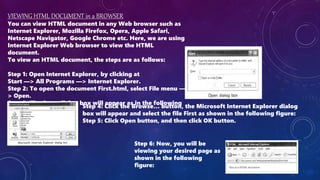 VIEWING HTML DOCUMENT in a BROWSER
You can view HTML document in any Web browser such as
Internet Explorer, Mozilla Firefox, Opera, Apple Safari,
Netscape Navigator, Google Chrome etc. Here, we are using
Internet Explorer Web browser to view the HTML
document.
To view an HTML document, the steps are as follows:
Step 1: Open Internet Explorer, by clicking at
Start —> All Programs —> Internet Explorer.
Step 2: To open the document First.html, select File menu —
> Open.
Step 3: The Open dialog box will appear as in the following
figure:
Step 4: Click the Browse… button, the Microsoft Internet Explorer dialog
box will appear and select the file First as shown in the following figure:
Step 5: Click Open button, and then click OK button.
Step 6: Now, you will be
viewing your desired page as
shown in the following
figure:
 