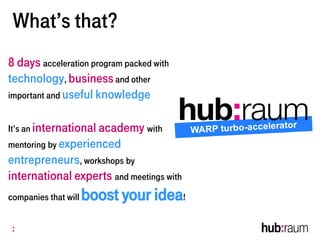 What’s that?
8 days acceleration program packed with
technology, businessand other
important and useful knowledge
It’s an international academy with
mentoring by experienced
entrepreneurs, workshops by
international experts and meetings with
companies that will boost your idea!
 