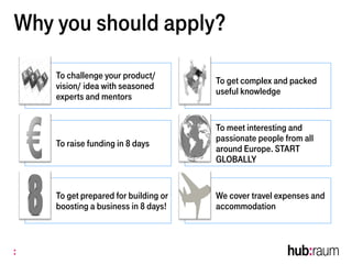 Why you should apply?
To challenge your product/
vision/ idea with seasoned
experts and mentors
To get complex and packed
useful knowledge
To raise funding in 8 days
To meet interesting and
passionate people from all
around Europe. START
GLOBALLY
To get prepared for building or
boosting a business in 8 days!
We cover travel expenses and
accommodation
 