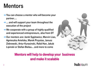 Mentors
➜ You can choose a mentor who will become your
partner….
➜ … and will support your team throughout the
execution of the project
➜ We cooperate with a group of highly qualified
and experienced entrepreneurs, also from DT
➜ Our mentors are: Jarek Sygitowicz, Marvin Liao,
Agnieszka Anielska, Marek Przystas, Janusz
Zebrowski, Artur Kurasinski, Rafal Han, Jakub
Lipinski or Stefan Bielau… and more to come
Mentors will help to develop your business
and make it scalable
 