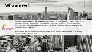Who are we?
Hvantage is a Technology & Operations company based out of Los Angeles, CA. We are a team of 200
passionate designers, technologists, finance experts, healthcare compliance experts, operations
associated & leaders providing Healthcare, Finance, Logistics, E-Commerce and BPO services to our
customers around the globe.
As a company, we are completely operations driven, geared towards the deployment of technology
solutions and how they are used.
 