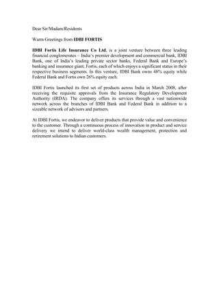 Dear Sir/Madam/Residents

Warm Greetings from IDBI FORTIS

IDBI Fortis Life Insurance Co Ltd, is a joint venture between three leading
financial conglomerates – India’s premier development and commercial bank, IDBI
Bank, one of India’s leading private sector banks, Federal Bank and Europe’s
banking and insurance giant, Fortis, each of which enjoys a significant status in their
respective business segments. In this venture, IDBI Bank owns 48% equity while
Federal Bank and Fortis own 26% equity each.

IDBI Fortis launched its first set of products across India in March 2008, after
receiving the requisite approvals from the Insurance Regulatory Development
Authority (IRDA). The company offers its services through a vast nationwide
network across the branches of IDBI Bank and Federal Bank in addition to a
sizeable network of advisors and partners.

At IDBI Fortis, we endeavor to deliver products that provide value and convenience
to the customer. Through a continuous process of innovation in product and service
delivery we intend to deliver world-class wealth management, protection and
retirement solutions to Indian customers.
 