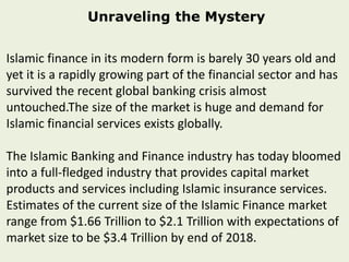 Unraveling the Mystery
Islamic finance in its modern form is barely 30 years old and
yet it is a rapidly growing part of the financial sector and has
survived the recent global banking crisis almost
untouched.The size of the market is huge and demand for
Islamic financial services exists globally.
The Islamic Banking and Finance industry has today bloomed
into a full-fledged industry that provides capital market
products and services including Islamic insurance services.
Estimates of the current size of the Islamic Finance market
range from $1.66 Trillion to $2.1 Trillion with expectations of
market size to be $3.4 Trillion by end of 2018.
 