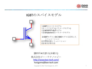 IGBTのスパイスモデル 1.IGBTのスパイスモデル1.1 ヘフナモデル(パラメータモデル)1.2 MOSFET+BJTモデル 1.3 Simplorer独自パラメータモデル2.IGBTモデルとSiC SBDモデルを活用した　　シミュレーション2.1 PFC回路シミュレーション2.2 損失計算方法 2011年4月21日(木曜日) 株式会社ビー・テクノロジーhttp://www.bee-tech.com/horigome@bee-tech.com 1 Copyright (C) Bee Technologies Inc. 2011 