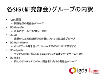 各SIG（研究部会）グループの内訳
• IGDA関西
   – 関西地区の勉強会グループ
• SIG-GameTech
   – 最新のゲームテクノロジー全般
• SIG-AI
   – 最新の人工知能技術（AI）分野についての勉強会グループ
• SIG-BoardGame
   – ボードゲーム等を使って、ゲームデザインについて学習する
• SIG-eSports:
   – デジタル競技を通じてのコミュニティなどのオンラインゲームを扱う
• SIG-Indie
   – 同人やアマチュアのゲーム開発者に向けの勉強会グループ
 