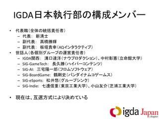 IGDA日本執行部の構成メンバー
•   代表職（全体の統括責任者）
    – 代表： 新清士
    – 副代表： 高橋勝輝
    – 副代表： 板垣貴幸（AQインタラクティブ）
•   世話人（各個別グループの運営責任者）
    – IGDA関西： 溝口達洋（ナウプロダクション）、中村彰憲（立命館大学）
    – SIG-GameTech： 長久勝（ハイパーコンテンツ）
    – SIG-AI: 三宅陽一郎（フロムソフトウェア）
    – SIG-BoardGame: 鶴剛史（バンダイナムコゲームス）
    – SIG-eSports: 松井悠（グループシンク）
    – SIG-Indie: 七邊信重（東京工業大学）、小山友介（芝浦工業大学）

• 現在は、互選方式により決めている
 