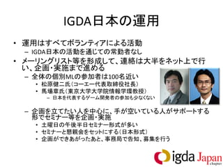 IGDA日本の運用
• 運用はすべてボランティアによる活動
 – IGDA日本の活動を通じての常勤者なし
• メーリングリスト等を形成して、連絡は大半をネット上で行
  い、企画・実施まで進める
 – 全体の個別MLの参加者は100名近い
   • 松原健二氏（コーエー代表取締役社長）
   • 馬場章氏（東京大学大学院情報学環教授）
     – 日本を代表するゲーム開発者の参加も少なくない

 – 企画を立てたい人を中心に、手が空いている人がサポートする
   形でセミナー等を企画・実施
   • 土曜日の午後半日セミナー形式が多い
   • セミナーと懇親会をセットにする（日本形式）
   • 企画ができあがったあと、事務局で告知、募集を行う
 