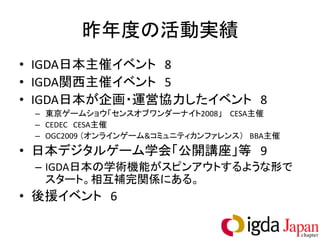 昨年度の活動実績
• IGDA日本主催イベント 8
• IGDA関西主催イベント 5
• IGDA日本が企画・運営協力したイベント 8
 – 東京ゲームショウ「センスオブワンダーナイト2008」 CESA主催
 – CEDEC CESA主催
 – OGC2009 （オンラインゲーム&コミュニティカンファレンス） BBA主催
• 日本デジタルゲーム学会「公開講座」等 9
 – IGDA日本の学術機能がスピンアウトするような形で
   スタート。相互補完関係にある。
• 後援イベント 6
 