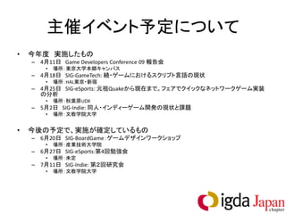 主催イベント予定について
•   今年度 実施したもの
    – 4月11日 Game Developers Conference 09 報告会
        •   場所：東京大学本郷キャンパス
    – 4月18日 SIG-GameTech: 続・ゲームにおけるスクリプト言語の現状
        •   場所：HAL東京・新宿
    – 4月25日 SIG-eSports: 元祖Quakeから現在まで。フェアでクイックなネットワークゲーム実装
      の分析
        •   場所：秋葉原UDX
    – 5月2日 SIG-Indie: 同人・インディーゲーム開発の現状と課題
        •   場所：文教学院大学


•   今後の予定で、実施が確定しているもの
    – 6月20日 SIG-BoardGame：ゲームデザインワークショップ
        •   場所：産業技術大学院
    – 6月27日 SIG-eSports:第4回勉強会
        •   場所：未定
    – 7月11日 SIG-Indie: 第２回研究会
        •   場所：文教学院大学
 