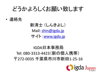 どうかよろしくお願い致します
• 連絡先
        新清士 （しんきよし）
        Mail: shin@igda.jp
        サイト：www.igda.jp

             IGDA日本事務局
   Tel: 080-3313-4423（新の個人携帯）
  〒272-0035 千葉県市川市新田1-25-16
 