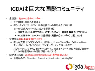 IGDAは巨大な国際コミュニティ
•   全世界に約15000名のメンバー
     – アメリカは10000人を越える
     – ボランティアコミュニティ 給与を得ている常勤スタッフは2名
     – 日本の正式メンバーは278名（世界第４位）
        • 日本では、ドル建てであり、必ずしもメンバー参加を義務づけていない
        • IGDA日本のニュースへの登録者（実質的なメンバー）は約1300名
•   全世界に30以上の支部（チャプター）
     – 有力な支部 サンフランシスコ、ボストン、ニュージャージー、シリコンバレー、
       モントリオール、フィンランド、デンマーク、シンガポールなど
     – パブミーティングから、セミナースタイル、産業イベントへの協力など、世界の
       どこかで毎週何らかの活動が行われている
•   IGDA本体には、26のSpecial Interest Group（専門部会、SIG）
     – 活発なのが、Education、Education、Localization、Writingなど
 