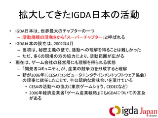 拡大してきたIGDA日本の活動
• IGDA日本は、世界最大のチャプターの一つ
   – 活動規模の活発さから「スーパーチャプター」と呼ばれる
• IGDA日本の設立は、2002年4月
   – 当初は、秘密主義の壁で、活動への理解を得ることは難しかった
   – ただ、多くの現場の方の協力により、活動範囲が広がる
• 現在は、ゲーム会社の経営層にも理解を得られる状態
   – 「開発者コミュニティ」が、産業の競争力を形成すると理解
   – 新が2006年にCESA（コンピュータエンタテインメントソフトウェア協会）
     の理事に就任したことで、半公認的な意味合いを頂けている
      • CESAの活動への協力（東京ゲームショウ、CEDECなど）
      • 2006年経済産業省「ゲーム産業戦略」にもIGDAについての言及
        がある
 