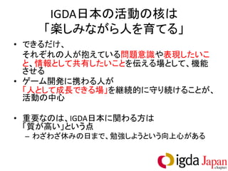 IGDA日本の活動の核は
    「楽しみながら人を育てる」
• できるだけ、
  それぞれの人が抱えている問題意識や表現したいこ
  と、情報として共有したいことを伝える場として、機能
  させる
• ゲーム開発に携わる人が
  「人として成長できる場」を継続的に守り続けることが、
  活動の中心

• 重要なのは、IGDA日本に関わる方は
  「質が高い」という点
 – わざわざ休みの日まで、勉強しようという向上心がある
 