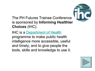 The PH Futures Trainee Conference is sponsored by  Informing Healthier Choices  (IHC). IHC is a  Department of Health  programme to make public health intelligence more accessible, useful and timely, and to give people the tools, skills and knowledge to use it. 